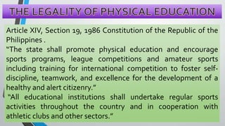 Article XIV, Section 19, 1986 Constitution of the Republic of the
Philippines .
“The state shall promote physical education and encourage
sports programs, league competitions and amateur sports
including training for international competition to foster self-
discipline, teamwork, and excellence for the development of a
healthy and alert citizenry.”
“All educational institutions shall undertake regular sports
activities throughout the country and in cooperation with
athletic clubs and other sectors.”
 