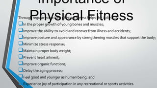 Importance of
Physical FitnessThrough regular exercises, physical fitness helps the individual:
In the proper growth of young bones and muscles;
Improve the ability to avoid and recover from illness and accidents;
Improve posture and appearance by strengthening muscles that support the body;
Minimize stress response;
Maintain proper body weight;
Prevent heart ailment;
Improve organic functions;
Delay the aging process;
Feel good and younger as human being, and
Experience joy of participation in any recreational or sports activities.
 