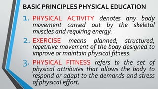 BASIC PRINCIPLES PHYSICAL EDUCATION
1. PHYSICAL ACTIVITY denotes any body
movement carried out by the skeletal
muscles and requiring energy.
2. EXERCISE means planned, structured,
repetitive movement of the body designed to
improve or maintain physical fitness.
3. PHYSICAL FITNESS refers to the set of
physical attributes that allows the body to
respond or adapt to the demands and stress
of physical effort.
 