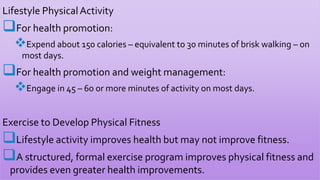 Lifestyle PhysicalActivity
For health promotion:
Expend about 150 calories – equivalent to 30 minutes of brisk walking – on
most days.
For health promotion and weight management:
Engage in 45 – 60 or more minutes of activity on most days.
Exercise to Develop Physical Fitness
Lifestyle activity improves health but may not improve fitness.
A structured, formal exercise program improves physical fitness and
provides even greater health improvements.
 