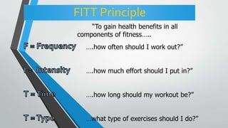 FITT Principle
“To gain health benefits in all
components of fitness…..
….how often should I work out?”
….how much effort should I put in?”
….how long should my workout be?”
…what type of exercises should I do?”
 
