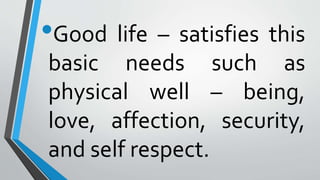 •Good life – satisfies this
basic needs such as
physical well – being,
love, affection, security,
and self respect.
 