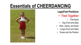 Essentials of CHEERDANCING
Legs/Feet Positions
• Feet Together
• Feet Apart
• Dig (Front and Side)
• Hitch, Liberty, and Scale
• Lunge (Front and Side)
• Knees and Hip Position
 
