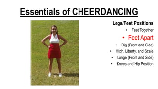 Essentials of CHEERDANCING
Legs/Feet Positions
• Feet Together
• Feet Apart
• Dig (Front and Side)
• Hitch, Liberty, and Scale
• Lunge (Front and Side)
• Knees and Hip Position
 