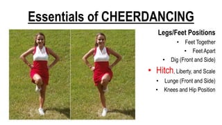 Essentials of CHEERDANCING
Legs/Feet Positions
• Feet Together
• Feet Apart
• Dig (Front and Side)
• Hitch, Liberty, and Scale
• Lunge (Front and Side)
• Knees and Hip Position
 