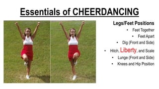 Essentials of CHEERDANCING
Legs/Feet Positions
• Feet Together
• Feet Apart
• Dig (Front and Side)
• Hitch, Liberty, and Scale
• Lunge (Front and Side)
• Knees and Hip Position
 