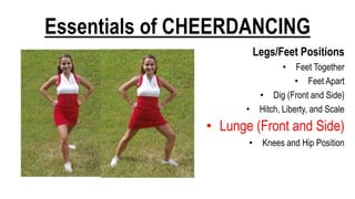 Essentials of CHEERDANCING
Legs/Feet Positions
• Feet Together
• Feet Apart
• Dig (Front and Side)
• Hitch, Liberty, and Scale
• Lunge (Front and Side)
• Knees and Hip Position
 