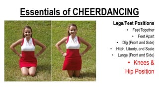 Essentials of CHEERDANCING
Legs/Feet Positions
• Feet Together
• Feet Apart
• Dig (Front and Side)
• Hitch, Liberty, and Scale
• Lunge (Front and Side)
• Knees &
Hip Position
 