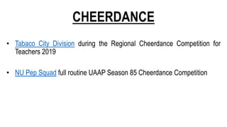 CHEERDANCE
• Tabaco City Division during the Regional Cheerdance Competition for
Teachers 2019
• NU Pep Squad full routine UAAP Season 85 Cheerdance Competition
 