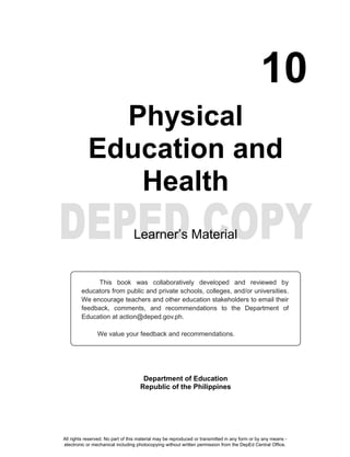10
Physical
Education and
Health
Learner’s Material
Department of Education
Republic of the Philippines
This book was collaboratively developed and reviewed by
educators from public and private schools, colleges, and/or universities.
We encourage teachers and other education stakeholders to email their
feedback, comments, and recommendations to the Department of
Education at action@deped.gov.ph.
We value your feedback and recommendations.
All rights reserved. No part of this material may be reproduced or transmitted in any form or by any means -
electronic or mechanical including photocopying without written permission from the DepEd Central Office.
 