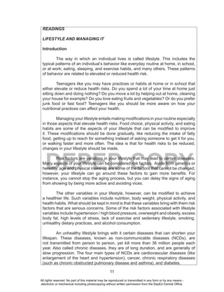 11
DEPED COPY
READINGS
LIFESTYLE AND MANAGING IT
Introduction
The way in which an individual lives is called lifestyle. This includes the
typical patterns of an individual’s behavior like everyday routine at home, in school,
or at work; eating, sleeping, and exercise habits, and many others. These patterns
of behavior are related to elevated or reduced health risk.
Teenagers like you may have practices or habits at home or in school that
either elevate or reduce health risks. Do you spend a lot of your time at home just
sitting down and doing nothing? Do you move a lot by helping out at home, cleaning
your house for example? Do you love eating fruits and vegetables? Or do you prefer
junk food or fast food? Teenagers like you should be more aware on how your
nutritional practices can affect your health.
Managing your lifestyle entails making modifications in your routine especially
in those aspects that elevate health risks. Food choice, physical activity, and eating
habits are some of the aspects of your lifestyle that can be modified to improve
it. These modifications should be done gradually, like reducing the intake of fatty
food, getting up to reach for something instead of asking someone to get it for you,
or walking faster and more often. The idea is that for health risks to be reduced,
changes in your lifestyle should be made.
Risk factors are variables in your lifestyle that may lead to certain diseases.
Many aspects of your lifestyle can be considered risk factors. Aside from genetics or
heredity, age and physical make-up are some of the factors that cannot be changed;
however, your lifestyle can go around these factors to gain more benefits. For
instance, you cannot stop the aging process, but you can delay the signs of aging
from showing by being more active and avoiding vices.
The other variables in your lifestyle, however, can be modified to achieve
a healthier life. Such variables include nutrition, body weight, physical activity, and
health habits. What should be kept in mind is that these variables bring with them risk
factors that are serious concerns. Some of the risk factors associated with lifestyle
variables include hypertension / high blood pressure, overweight and obesity, excess
body fat, high levels of stress, lack of exercise and sedentary lifestyle, smoking,
unhealthy dietary practices, and alcohol consumption.
An unhealthy lifestyle brings with it certain diseases that can shorten your
lifespan. These diseases, known as non-communicable diseases (NCDs), are
not transmitted from person to person, yet kill more than 36 million people each
year. Also called chronic diseases, they are of long duration, and are generally of
slow progression. The four main types of NCDs are cardiovascular diseases (like
enlargement of the heart and hypertension), cancer, chronic respiratory diseases
(such as chronic obstructed pulmonary disease and asthma), and diabetes.
All rights reserved. No part of this material may be reproduced or transmitted in any form or by any means -
electronic or mechanical including photocopying without written permission from the DepEd Central Office.
 