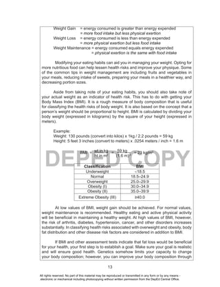 13
DEPED COPY
Weight Gain = energy consumed is greater than energy expended
= more food intake but less physical exertion
Weight Loss = energy consumed is less than energy expended
= more physical exertion but less food intake
Weight Maintenance = energy consumed equals energy expended
= physical exertion is the same with food intake
Modifying your eating habits can aid you in managing your weight. Opting for
more nutritious food can help lessen health risks and improve your physique. Some
of the common tips in weight management are including fruits and vegetables in
your meals, reducing intake of sweets, preparing your meals in a healthier way, and
decreasing portion sizes.
Aside from taking note of your eating habits, you should also take note of
your actual weight as an indicator of health risk. This has to do with getting your
Body Mass Index (BMI). It is a rough measure of body composition that is useful
for classifying the health risks of body weight. It is also based on the concept that a
person’s weight should be proportional to height. BMI is calculated by dividing your
body weight (expressed in kilograms) by the square of your height (expressed in
meters).
Example:
Weight: 130 pounds (convert into kilos) x 1kg / 2.2 pounds = 59 kg
Height: 5 feet 3 inches (convert to meters) x .0254 meters / inch = 1.6 m
BMI = wt in kg = 59 kg = 23 kg/m2
ht in m2
(1.6 m) 2
Classification BMI
Underweight <18.5
Normal 18.5–24.9
Overweight 25.0–29.9
Obesity (I) 30.0–34.9
Obesity (II) 35.0–39.9
Extreme Obesity (III) ≥40.0
At low values of BMI, weight gain should be achieved. For normal values,
weight maintenance is recommended. Healthy eating and active physical activity
will be beneficial in maintaining a healthy weight. At high values of BMI, however,
the risk of arthritis, diabetes, hypertension, cancer, and other disorders increases
substantially. In classifying health risks associated with overweight and obesity, body
fat distribution and other disease risk factors are considered in addition to BMI.
If BMI and other assessment tests indicate that fat loss would be beneficial
for your health, your first step is to establish a goal. Make sure your goal is realistic
and will ensure good health. Genetics somehow limits your capacity to change
your body composition; however, you can improve your body composition through
All rights reserved. No part of this material may be reproduced or transmitted in any form or by any means -
electronic or mechanical including photocopying without written permission from the DepEd Central Office.
 