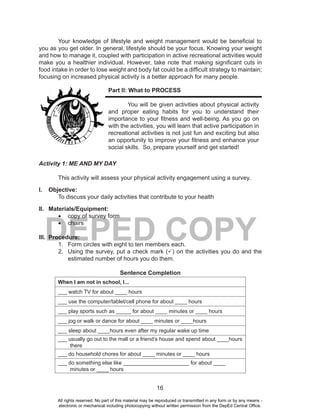 16
DEPED COPY
Your knowledge of lifestyle and weight management would be beneficial to
you as you get older. In general, lifestyle should be your focus. Knowing your weight
and how to manage it, coupled with participation in active recreational activities would
make you a healthier individual. However, take note that making significant cuts in
food intake in order to lose weight and body fat could be a difficult strategy to maintain;
focusing on increased physical activity is a better approach for many people.
Part II: What to PROCESS
You will be given activities about physical activity
and proper eating habits for you to understand their
importance to your fitness and well-being. As you go on
with the activities, you will learn that active participation in
recreational activities is not just fun and exciting but also
an opportunity to improve your fitness and enhance your
social skills. So, prepare yourself and get started!
Activity 1: ME AND MY DAY
This activity will assess your physical activity engagement using a survey.
I. Objective:
To discuss your daily activities that contribute to your health
II. Materials/Equipment:
•	 copy of survey form
•	 chairs
III. Procedure:
1. Form circles with eight to ten members each.
2. Using the survey, put a check mark (P) on the activities you do and the
estimated number of hours you do them.
Sentence Completion
When I am not in school, I...
___ watch TV for about ____ hours
___ use the computer/tablet/cell phone for about ____ hours
___ play sports such as _____ for about ____ minutes or ____ hours
___ jog or walk or dance for about ____ minutes or ____hours
___ sleep about ____hours even after my regular wake up time
___ usually go out to the mall or a friend’s house and spend about ____hours
there
___ do household chores for about ____ minutes or ____ hours
___ do something else like ______________________ for about ____
minutes or ____ hours
All rights reserved. No part of this material may be reproduced or transmitted in any form or by any means -
electronic or mechanical including photocopying without written permission from the DepEd Central Office.
 