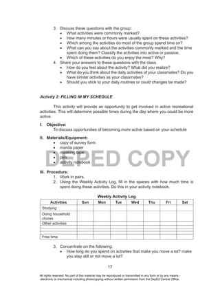 17
DEPED COPY
3. Discuss these questions with the group:
•	 What activities were commonly marked?
•	 How many minutes or hours were usually spent on these activities?
•	 Which among the activities do most of the group spend time on?
•	 What can you say about the activities commonly marked and the time
spent doing them? Classify the activities into active or passive.
•	 Which of these activities do you enjoy the most? Why?
4. Share your answers to these questions with the class.
•	 How do you feel about the activity? What did you realize?
•	 What do you think about the daily activities of your classmates? Do you
have similar activities as your classmates?
•	 Should you stick to your daily routines or could changes be made?
Activity 2: FILLING IN MY SCHEDULE
This activity will provide an opportunity to get involved in active recreational
activities. This will determine possible times during the day where you could be more
active.
I. Objective:
To discuss opportunities of becoming more active based on your schedule
II. Materials/Equipment:
•	 copy of survey form
•	 manila paper
•	 masking tape
•	 pen
•	 activity notebook
III. Procedure:
1. Work in pairs.
2. Using the Weekly Activity Log, fill in the spaces with how much time is
spent doing these activities. Do this in your activity notebook.
Weekly Activity Log
Activities Sun Mon Tue Wed Thu Fri Sat
Studying
Doing household
chores
Other activities
Free time
3. Concentrate on the following:
•	 How long do you spend on activities that make you move a lot? make
you stay still or not move a lot?
All rights reserved. No part of this material may be reproduced or transmitted in any form or by any means -
electronic or mechanical including photocopying without written permission from the DepEd Central Office.
 