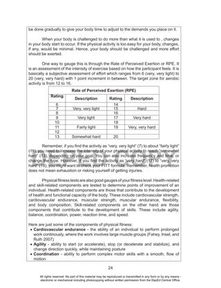 24
DEPED COPY
be done gradually to give your body time to adjust to the demands you place on it.
When your body is challenged to do more than what it is used to , changes
in your body start to occur. If the physical activity is too easy for your body, changes,
if any, would be minimal. Hence, your body should be challenged and more effort
should be exerted.
One way to gauge this is through the Rate of Perceived Exertion or RPE. It
is an assessment of the intensity of exercise based on how the participant feels. It is
basically a subjective assessment of effort which ranges from 6 (very, very light) to
20 (very, very hard) with 1 point increment in between. The target zone for aerobic
activity is from 12 to 16.
Rate of Perceived Exertion (RPE)
Rating
Description Rating Description
6 14
7 Very, very light 15 Hard
8 16
9 Very light 17 Very hard
10 18
11 Fairly light 19 Very, very hard
12
13 Somewhat hard 20
Remember, if you find the activity as “very, very light” (7) to about “fairly light”
(11), you need to increase the intensity of your physical activity to reach “somewhat
hard” (13), depending on your goal. You can also increase frequency and time, or
change the type. However, if you find the activity as “very hard” (17) to “very, very
hard” (19), you might want to check your FITT formula. Remember, health promotion
does not mean exhaustion or risking yourself of getting injuries.
Physical fitness tests are also good gauges of your fitness level. Health-related
and skill-related components are tested to determine points of improvement of an
individual. Health-related components are those that contribute to the development
of health and functional capacity of the body. These include cardiovascular strength,
cardiovascular endurance, muscular strength, muscular endurance, flexibility,
and body composition. Skill-related components on the other hand are those
components that contribute to the development of skills. These include agility,
balance, coordination, power, reaction time, and speed.
Here are just some of the components of physical fitness:
•	Cardiovascular endurance - the ability of an individual to perform prolonged
work continously, where the work involves large muscle groups (Fahey, Insel, and
Ruth 2007)
•	Agility - ability to start (or accelerate), stop (or decelerate and stabilize), and
change direction quickly, while maintaining posture
•	Coordination - ability to perform complex motor skills with a smooth, flow of
motion
All rights reserved. No part of this material may be reproduced or transmitted in any form or by any means -
electronic or mechanical including photocopying without written permission from the DepEd Central Office.
 