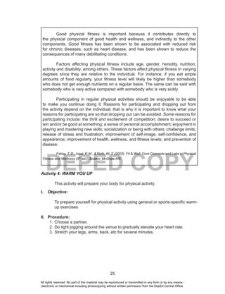 25
DEPED COPY
Good physical fitness is important because it contributes directly to
the physical component of good health and wellness, and indirectly to the other
components. Good fitness has been shown to be associated with reduced risk
for chronic diseases, such as heart disease, and has been shown to reduce the
consequences of many debilitating conditions.
Factors affecting physical fitness include age, gender, heredity, nutrition,
activity and disability, among others. These factors affect physical fitness in varying
degrees since they are relative to the individual. For instance, if you eat ample
amounts of food regularly, your fitness level will likely be higher than somebody
who does not get enough nutrients on a regular basis. The same can be said with
somebody who is very active compared with somebody who is very sickly.
Participating in regular physical activities should be enjoyable to be able
to make you continue doing it. Reasons for participating and dropping out from
the activity depend on the individual; that is why it is important to know what your
reasons for participating are so that dropping out can be avoided. Some reasons for
participating include: the thrill and excitement of competition; desire to succeed or
win and/or be good at something; a sense of personal accomplishment; enjoyment in
playing and mastering new skills; socialization or being with others; challenge limits;
release of stress and frustration; improvement of self-image, self-confidence, and
appearance; improvement of health, wellness, and fitness levels; and prevention of
disease.
Fahey, T. D., Insel, P. M., & Roth, W. T. (2003). Fit & Well: Core Concepts and Labs in Physical
Fitness and Wellness (5th
ed.). Boston: McGraw-Hill.
Activity 4: WARM YOU UP
This activity will prepare your body for physical activity.
I. Objective:
To prepare yourself for physical activity using general or sports-specific warm-
up exercises
II. Procedure:
1. Choose a partner.
2. Do light jogging around the venue to gradually elevate your heart rate.
3. Stretch your legs, arms, back, etc for several minutes.
All rights reserved. No part of this material may be reproduced or transmitted in any form or by any means -
electronic or mechanical including photocopying without written permission from the DepEd Central Office.
 