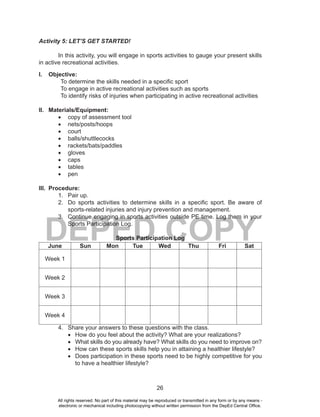 26
DEPED COPY
Activity 5: LET’S GET STARTED!
In this activity, you will engage in sports activities to gauge your present skills
in active recreational activities.
I. Objective:
To determine the skills needed in a specific sport
To engage in active recreational activities such as sports
To identify risks of injuries when participating in active recreational activities
II. Materials/Equipment:
•	 copy of assessment tool
•	 nets/posts/hoops
•	 court
•	 balls/shuttlecocks
•	 rackets/bats/paddles
•	 gloves
•	 caps
•	 tables
•	 pen
III. Procedure:
1. Pair up.
2. Do sports activities to determine skills in a specific sport. Be aware of
sports-related injuries and injury prevention and management.
3. Continue engaging in sports activities outside PE time. Log them in your
Sports Participation Log.
Sports Participation Log
June Sun Mon Tue Wed Thu Fri Sat
Week 1
Week 2
Week 3
Week 4
4. Share your answers to these questions with the class.
•	 How do you feel about the activity? What are your realizations?
•	 What skills do you already have? What skills do you need to improve on?
•	 How can these sports skills help you in attaining a healthier lifestyle?
•	 Does participation in these sports need to be highly competitive for you
to have a healthier lifestyle?
All rights reserved. No part of this material may be reproduced or transmitted in any form or by any means -
electronic or mechanical including photocopying without written permission from the DepEd Central Office.
 
