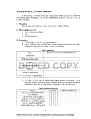 35
DEPED COPY
Activity 6: MY MEAL AND MEAL HABIT LOG
In this activity, your meal intake and eating habits will be reviewed to determine
the different types of food you eat and the modifications that can be made to have a
healthier lifestyle.
I. Objective:
To discuss meal intake and eating habits for a healthier lifestyle
II. Materials/Equipment:
•	 copy of assessment tool
•	 pen
•	 activity notebook
III. Procedure:
1. Form groups of five to eight members each.
2. Using the Daily Meal Log, fill in your meals for three consecutive days. List
down the components of meals as much as possible.
Daily Meal Log
Day 1 Breakdown of meal/number of servings
Breakfast
AM Snack (if applicable)
Lunch
PM Snack (if applicable)
Dinner
Snack (if applicable)
Specific cravings (if applicable)
3. Encircle Y or N if you did these meal-related actions for the day. For Y
answers, fill out the space with a concrete action to minimize or resolve
these acts. Copy this in your activity notebook for the next two days.
Eating Habits Inventory
Did you... Yes/No What to do about it
eat any of your meals quickly? Y N
eat out today? Y N
eat too much sweets today? Y N
skip any of your meals today? Y N
consume any soft drinks today? Y N
eat any bag of chips today? Y N
eat a big-portioned meal today? Y N
All rights reserved. No part of this material may be reproduced or transmitted in any form or by any means -
electronic or mechanical including photocopying without written permission from the DepEd Central Office.
 
