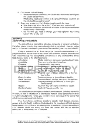 36
DEPED COPY
4. Concentrate on the following:
•	 What are the types of food do you usually eat? How many servings do
you usually eat per meal?
•	 What eating habits are common in the group? What do you think are
the effects of these eating habits?
5. Share your answers on the following questions with the class.
•	 How do you feel about the activity? What were your realizations?
•	 What types of food do you eat that are close to the recommendations
in the Filipino Food Guide?
•	 Do you think you need to change your meal options? Your eating
habits? Why or why not?
READINGS
MODIFYING EATING HABITS
The active life is a magnet that attracts a composite of behaviors or habits,
that when viewed one at a time, seems too simplistic to be valued. However, eating
and our body’s response to eating are some of the most intriguing concepts in health.
Eating is an intentional act. Each day people choose from the available food,
prepare the food, decide where to eat, which rules to follow, and with whom to dine
with. These make up your eating habits. Convenience is only one factor that drives
food choices. Some of the other factors are:
Advertising: Media might have persuaded you to eat such food.
Availability: There are no others to choose from.
Economy: They are within your means.
Emotional comfort: They make you feel better for a while.
Habit: They are familiar; you always eat them.
Personal preference: You like the way such food taste.
Positive associations: They are eaten by people you admire, or they are
just for fun.
Region/location: They are common or favored in your locality.
Social pressure: They are offered; you feel you cannot refuse them.
Values/beliefs: They fit your religious traditions, or honor your
ethical beliefs.
Weight: You think they will help to control body weight.
Nutritional value: You think they are good for you.
The last two factors are highly viable to nutritional health. Similarly, the choice
of where, as well as what to eat, is often based more on social considerations than
on nutritional judgments. Hence, you should be more conscious of the factors that
affect your own personal food choices.
Poor food choices contribute directly to obesity, heart disease, diabetes,
cancer, and other health problems. Understanding the importance of food choices
becomes even more critical as a greater number of people rely more on convenience
food, take-out meals, and eating out. Poor diet coupled with lack of exercise
contributes to an increased risk of diseases.
All rights reserved. No part of this material may be reproduced or transmitted in any form or by any means -
electronic or mechanical including photocopying without written permission from the DepEd Central Office.
 