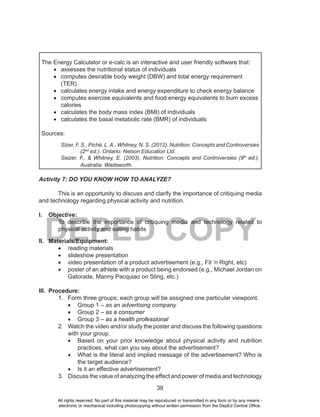 38
DEPED COPY
The Energy Calculator or e-calc is an interactive and user friendly software that:
•	 assesses the nutritional status of individuals
•	 computes desirable body weight (DBW) and total energy requirement
(TER)
•	 calculates energy intake and energy expenditure to check energy balance
•	 computes exercise equivalents and food energy equivalents to burn excess
calories
•	 calculates the body mass index (BMI) of individuals
•	 calculates the basal metabolic rate (BMR) of individuals
Sources:
Sizer, F. S., Piché, L. A., Whitney, N. S. (2012). Nutrition: Concepts and Controversies
(2nd
ed.). Ontario: Nelson Education Ltd.
Seizer, F., & Whitney, E. (2003). Nutrition: Concepts and Controversies (9th
ed.).
Australia: Wadsworth.
Activity 7: DO YOU KNOW HOW TO ANALYZE?
This is an opportunity to discuss and clarify the importance of critiquing media
and technology regarding physical activity and nutrition.
I. Objective:
To describe the importance of critiquing media and technology related to
physical activity and eating habits
II. Materials/Equipment:
•	 reading materials
•	 slideshow presentation
•	 video presentation of a product advertisement (e.g., Fit ‘n Right, etc)
•	 poster of an athlete with a product being endorsed (e.g., Michael Jordan on
Gatorade, Manny Pacquiao on Sting, etc.)
III. Procedure:
1. Form three groups; each group will be assigned one particular viewpoint.
•	 Group 1 – as an advertising company
•	 Group 2 – as a consumer
•	 Group 3 – as a health professional
2. Watch the video and/or study the poster and discuss the following questions
with your group.
•	 Based on your prior knowledge about physical activity and nutrition
practices, what can you say about the advertisement?
•	 What is the literal and implied message of the advertisement? Who is
the target audience?
•	 Is it an effective advertisement?
3. Discuss the value of analyzing the effect and power of media and technology
All rights reserved. No part of this material may be reproduced or transmitted in any form or by any means -
electronic or mechanical including photocopying without written permission from the DepEd Central Office.
 