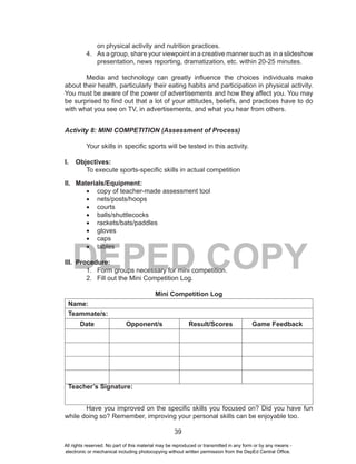 39
DEPED COPY
on physical activity and nutrition practices.
4. As a group, share your viewpoint in a creative manner such as in a slideshow
presentation, news reporting, dramatization, etc. within 20-25 minutes.
Media and technology can greatly influence the choices individuals make
about their health, particularly their eating habits and participation in physical activity.
You must be aware of the power of advertisements and how they affect you. You may
be surprised to find out that a lot of your attitudes, beliefs, and practices have to do
with what you see on TV, in advertisements, and what you hear from others.
Activity 8: MINI COMPETITION (Assessment of Process)
Your skills in specific sports will be tested in this activity.
I. Objectives:
To execute sports-specific skills in actual competition
II. Materials/Equipment:
•	 copy of teacher-made assessment tool
•	 nets/posts/hoops
•	 courts
•	 balls/shuttlecocks
•	 rackets/bats/paddles
•	 gloves
•	 caps
•	 tables
III. Procedure:
1. Form groups necessary for mini competition.
2. Fill out the Mini Competition Log.
Mini Competition Log
Name:
Teammate/s:
Date Opponent/s Result/Scores Game Feedback
Teacher’s Signature:
Have you improved on the specific skills you focused on? Did you have fun
while doing so? Remember, improving your personal skills can be enjoyable too.
All rights reserved. No part of this material may be reproduced or transmitted in any form or by any means -
electronic or mechanical including photocopying without written permission from the DepEd Central Office.
 