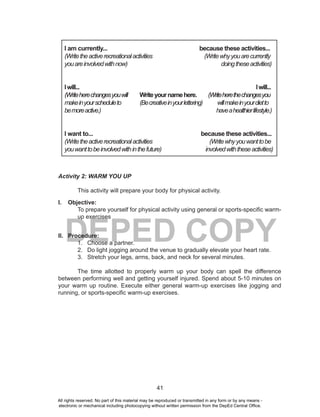 41
DEPED COPY
Activity 2: WARM YOU UP
This activity will prepare your body for physical activity.
I. Objective:
To prepare yourself for physical activity using general or sports-specific warm-
up exercises
II. Procedure:
1. Choose a partner.
2. Do light jogging around the venue to gradually elevate your heart rate.
3. Stretch your legs, arms, back, and neck for several minutes.
The time allotted to properly warm up your body can spell the difference
between performing well and getting yourself injured. Spend about 5-10 minutes on
your warm up routine. Execute either general warm-up exercises like jogging and
running, or sports-specific warm-up exercises.
I am currently... because these activities...
(Writetheactiverecreationalactivities (Writewhyyouarecurrently
youareinvolvedwithnow) doingtheseactivities)
Iwill... Iwill...
(Writeherechangesyouwill Writeyournamehere. (Writeherethechangesyou
makeinyourscheduleto (Becreativeinyourlettering) willmakeinyourdietto
bemoreactive.) haveahealthierlifestyle.)
I want to... because these activities...
(Writetheactiverecreationalactivities (Writewhyyouwanttobe
youwanttobeinvolvedwithinthefuture) involvedwiththeseactivities)
All rights reserved. No part of this material may be reproduced or transmitted in any form or by any means -
electronic or mechanical including photocopying without written permission from the DepEd Central Office.
 