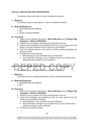 42
DEPED COPY
Activity 3: REFLECTION AND PARTICIPATION
The activity shows one’s plan for future recreational pursuits.
I. Objective:
To develop a plan for participation in active recreational activities
II. Materials/Equipment
•	 worksheets/activity notebook
•	 pen
•	 sports or activity materials
III. Procedure:
1. Refer to your answers in Activities 1 (Me and My Day) and 2 (Filling in My
Schedule) in What to PROCESS.
2. Reflect on your schedule and physical activity then and now.
3. Analyze the knowledge and experiences that you have gained from the
lesson. List down activities that you think you can maintain.
4. From the activities that you can maintain, continue active participation by
playing in class.
5. Concentrate on the following:
•	 What changes in your schedule have you followed?
•	 Have there been changes in your health that you have noticed since
applying these changes in your schedule?
Activity 4: MY PERSONAL CONTRACT (Assessment of Understanding)
The activity shows one’s plan for future recreational pursuits.
I. Objective:
To develop a plan to regularly participate in active recreational activities
II. Materials/Equipment
•	 worksheets/activity notebook
•	 pen
III. Procedure:
1. Refer to your answers in Activities 1 (Me and My Day) and 2 (Filling in My
Schedule) in What to PROCESS.
2. Reflect on your schedule and physical activity then and now.
3. Using the knowledge and experiences that you have gained from the
lesson, ask yourself the following:
•	 What changes in your schedule have you followed?
•	 Have there been changes in your health that you have noticed since
applying changes in your schedule?
4. Fill out your personal contract.
All rights reserved. No part of this material may be reproduced or transmitted in any form or by any means -
electronic or mechanical including photocopying without written permission from the DepEd Central Office.
 