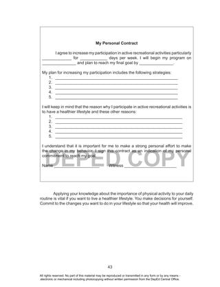 43
DEPED COPY
My Personal Contract
I agree to increase my participation in active recreational activities particularly
_____________ for ____________ days per week. I will begin my program on
_______________ and plan to reach my final goal by _______________.
My plan for increasing my participation includes the following strategies:
1. ______________________________________________________
2. ______________________________________________________
3. ______________________________________________________
4. ______________________________________________________
5. ______________________________________________________
I will keep in mind that the reason why I participate in active recreational activities is
to have a healthier lifestyle and these other reasons:
1. ________________________________________________________
2. ________________________________________________________
3. ________________________________________________________
4. ________________________________________________________
5. ________________________________________________________
I understand that it is important for me to make a strong personal effort to make
the change in my behavior. I sign this contract as an indication of my personal
commitment to reach my goal.
Name ____________________ Witness _______________________
Applying your knowledge about the importance of physical activity to your daily
routine is vital if you want to live a healthier lifestyle. You make decisions for yourself.
Commit to the changes you want to do in your lifestyle so that your health will improve.
All rights reserved. No part of this material may be reproduced or transmitted in any form or by any means -
electronic or mechanical including photocopying without written permission from the DepEd Central Office.
 