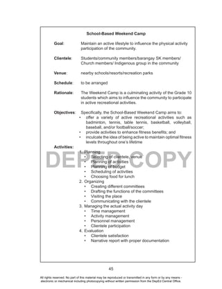 45
DEPED COPY
School-Based Weekend Camp
Goal: Maintain an active lifestyle to influence the physical activity
participation of the community.
Clientele: Students/community members/barangay SK members/
Church members/ Indigenous group in the community
Venue: nearby schools/resorts/recreation parks
Schedule: to be arranged
Rationale: The Weekend Camp is a culminating activity of the Grade 10
students which aims to influence the community to participate
in active recreational activities.
Objectives: Specifically, the School-Based Weekend Camp aims to:
• offer a variety of active recreational activities such as
badminton, tennis, table tennis, basketball, volleyball,
baseball, and/or football/soccer;
• provide activities to enhance fitness benefits; and
• inculcate the idea of being active to maintain optimal fitness
levels throughout one’s lifetime
Activities:
1. Planning
• Selecting of clientele, venue
• Planning of activities
• Planning of budget
• Scheduling of activities
• Choosing food for lunch
2. Organizing
• Creating different committees
• Drafting the functions of the committees
• Visiting the place
• Communicating with the clientele
3. Managing the actual activity day
• Time management
• Activity management
• Personnel management
• Clientele participation
4. Evaluation
• Clientele satisfaction
• Narrative report with proper documentation
All rights reserved. No part of this material may be reproduced or transmitted in any form or by any means -
electronic or mechanical including photocopying without written permission from the DepEd Central Office.
 