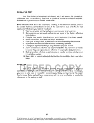 47
DEPED COPY
SUMMATIVE TEST
Your final challenge is to pass the following test. It will assess the knowledge,
processes, and understanding you have acquired on active recreational activities.
Answer this in your activity notebook. Good luck!
Error Identification: Read the statements carefully. If the statement is false, choose
the word/s that make/s the statement false. If the statement is true, write NA for “not
applicable.” Do this in your activity notebook.
1. Vigorous physical activity is always recommended for a beginner.
2. Convenience and personal preference are some of the factors affecting
food choices.
3. Exercise for a healthy lifestyle should be done at most three times a week.
4. BMI is dependent on a person’s height and weight.
5. If the goal is weight loss, a person should minimize energy expenditure.
6. Non-communicable diseases could be affected by genetics.
7. Changes in a person’s lifestyle only affect the physical aspect.
8. Active recreational activities are recommended for the promotion of health
because they are enjoyable and effective in keeping the body in motion.
9. Dieting is not as effective as participating in regular physical activity when
trying to lose weight.
10. Basic skills in basketball include behind-the-back dribble, dunk, and alley
hoop.
SUMMARY
The value of having a healthier lifestyle through participation in physical
activities and eating healthier should be everybody’s priority. Even at a young age,
you need to take care of yourself by exercising your body and by making the proper
food choices. Being as healthy as you are now will not only be of value to you but to
others and to the society as well.
All rights reserved. No part of this material may be reproduced or transmitted in any form or by any means -
electronic or mechanical including photocopying without written permission from the DepEd Central Office.
 