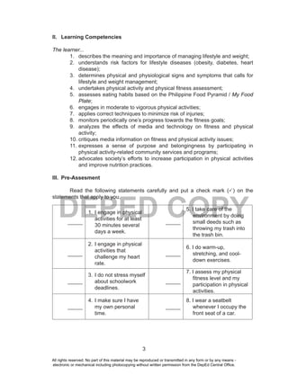 3
DEPED COPY
II. Learning Competencies
The learner...
1. describes the meaning and importance of managing lifestyle and weight;
2. understands risk factors for lifestyle diseases (obesity, diabetes, heart
disease);
3. determines physical and physiological signs and symptoms that calls for
lifestyle and weight management;
4. undertakes physical activity and physical fitness assessment;
5. assesses eating habits based on the Philippine Food Pyramid / My Food
Plate;
6. engages in moderate to vigorous physical activities;
7. applies correct techniques to minimize risk of injuries;
8. monitors periodically one’s progress towards the fitness goals;
9. analyzes the effects of media and technology on fitness and physical
activity;
10. critiques media information on fitness and physical activity issues;
11. expresses a sense of purpose and belongingness by participating in
physical activity-related community services and programs;
12. advocates society’s efforts to increase participation in physical activities
and improve nutrition practices.
III. Pre-Assesment
Read the following statements carefully and put a check mark (P) on the
statements that apply to you.
_____
1. I engage in physical
activities for at least
30 minutes several
days a week.
_____
5. I take care of the
environment by doing
small deeds such as
throwing my trash into
the trash bin.
_____
2. I engage in physical
activities that
challenge my heart
rate.
_____
6. I do warm-up,
stretching, and cool-
down exercises.
_____
3. I do not stress myself
about schoolwork
deadlines.
_____
7. I assess my physical
fitness level and my
participation in physical
activities.
_____
4. I make sure I have
my own personal
time.
_____
8. I wear a seatbelt
whenever I occupy the
front seat of a car.
All rights reserved. No part of this material may be reproduced or transmitted in any form or by any means -
electronic or mechanical including photocopying without written permission from the DepEd Central Office.
 