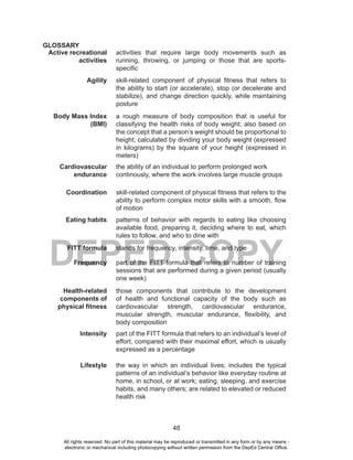 48
DEPED COPY
GLOSSARY
Active recreational
activities
activities that require large body movements such as
running, throwing, or jumping or those that are sports-
specific
Agility skill-related component of physical fitness that refers to
the ability to start (or accelerate), stop (or decelerate and
stabilize), and change direction quickly, while maintaining
posture
Body Mass Index
(BMI)
a rough measure of body composition that is useful for
classifying the health risks of body weight; also based on
the concept that a person’s weight should be proportional to
height; calculated by dividing your body weight (expressed
in kilograms) by the square of your height (expressed in
meters)
Cardiovascular
endurance
the ability of an individual to perform prolonged work
continously, where the work involves large muscle groups
Coordination skill-related component of physical fitness that refers to the
ability to perform complex motor skills with a smooth, flow
of motion
Eating habits patterns of behavior with regards to eating like choosing
available food, preparing it, deciding where to eat, which
rules to follow, and who to dine with
FITT formula stands for frequency, intensity, time, and type
Frequency part of the FITT formula that refers to number of training
sessions that are performed during a given period (usually
one week)
Health-related
components of
physical fitness
those components that contribute to the development
of health and functional capacity of the body such as
cardiovascular strength, cardiovascular endurance,
muscular strength, muscular endurance, flexibility, and
body composition
Intensity part of the FITT formula that refers to an individual’s level of
effort, compared with their maximal effort, which is usually
expressed as a percentage
Lifestyle the way in which an individual lives; includes the typical
patterns of an individual’s behavior like everyday routine at
home, in school, or at work; eating, sleeping, and exercise
habits, and many others; are related to elevated or reduced
health risk
All rights reserved. No part of this material may be reproduced or transmitted in any form or by any means -
electronic or mechanical including photocopying without written permission from the DepEd Central Office.
 