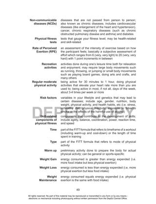 49
DEPED COPY
Non-communicable
diseases (NCDs)
diseases that are not passed from person to person;
also known as chronic diseases; includes cardiovascular
diseases (like enlargement of the heart and hypertension),
cancer, chronic respiratory diseases (such as chronic
obstructed pulmonary disease and asthma) and diabetes
Physical fitness
tests
tests that gauge your fitness level; may be health-related
and skill-related
Rate of Perceived
Exertion (RPE)
an assessment of the intensity of exercise based on how
the participant feels; basically a subjective assessment of
effort which ranges from 6 (very, very light) to 20 (very, very
hard) with 1 point increments in between
Recreation
activities
activities done during one’s leisure time both for relaxation
and enjoyment; may require large body movements such
as running, throwing, or jumping or small body movements
such as playing board games, doing arts and crafts, and
many others
Regular moderate
physical activity
being active for 30 minutes to 1 hour, doing physical
activities that elevate your heart rate more than you are
used to; being active in most, if not all, days of the week,
about 3-4 times per week or more
Risk factors variables in your lifestyle and genetics that may lead to
certain diseases; include age, gender, nutrition, body
weight, physical activity, and health habits, etc (i.e. stress,
unhealthy diet, physical inactivity, exposure to tobacco
smoke or the effects of the harmful use of alcohol)
Skill-related
components of
physical fitness
components that contribute to the development of skills;
include agility, balance, coordination, power, reaction time,
and speed
Time part of the FITT formula that refers to timeframe of a workout
(including warm-up and cool-down) or the length of time
spent in training
Type part of the FITT formula that refers to mode of physical
activity
Warm up preliminary activity done to prepare the body for actual
physical activity; can be general or sports-specific
Weight Gain energy consumed is greater than energy expended (i.e.
more food intake but less physical exertion)
Weight Loss energy consumed is less than energy expended (i.e. more
physical exertion but less food intake)
Weight
Maintenance
energy consumed equals energy expended (i.e. physical
exertion is the same with food intake)
All rights reserved. No part of this material may be reproduced or transmitted in any form or by any means -
electronic or mechanical including photocopying without written permission from the DepEd Central Office.
 