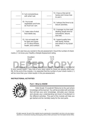 4
DEPED COPY
_____
9. I am conscientious
with what I eat.
_____
13. I have a first aid kit
handy and I know how
to use it.
_____
10. I try to eat
vegetables and fruits
as much as I can.
_____
14. I always find time to do
leisure activities.
_____
11. I take note of what
food labels say.
_____
15. I manage my time well,
allotting ample time for
schoolwork, leisure,
and rest.
_____
12. I do not easily fall
for fads and hypes
on TV about fitness,
health, and nutrition.
_____
16. I spend quality time
with family, friends,
and others in my social
circle.
Let’s see how you scored in the pre-assessment. Count the number of check
marks (P) to know your Healthy Lifestyle Assessment rating.
Excellent 13-16
Good 9-12
Fair 5-8
Needs improvement 0-4
Evaluate your results. Does your lifestyle prove to be beneficial or detrimental
to your overall health? Take note of your daily habits for these can greatly affect your
life. At the end of the module, it is expected that the number of your check marks (P)
will be more than your initial results in this pre-assessment.
INSTRUCTIONAL ACTIVITIES
Part I: What to KNOW
Hello Grade 10 students! Welcome to the part where
knowledge will be learned. You will be provided with activities
that will test your prior knowledge, stimulate your interest,
and elevate your understanding and level of excitement in
the different activities. This part of the module will help you
get started and be mentally ready for the next parts.
All rights reserved. No part of this material may be reproduced or transmitted in any form or by any means -
electronic or mechanical including photocopying without written permission from the DepEd Central Office.
 