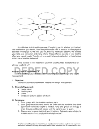 6
DEPED COPY
Your lifestyle is of utmost importance. Everything you do, whether good or bad,
has an effect on your health. Your lifestyle involves a lot of aspects like the physical
activities you engage in, the food you eat, the daily habits you observe, the choices
you make as a consumer, and many others. These different aspects of your lifestyle
affect your overall health. Therefore, it is a must that you give attention to these factors
to become a healthier individual.
What aspects of your lifestyle do you think you should be most attentive to?
Why do you think so?
Activity 3: RACE TO CONNECT
In this activity, you will discuss the relationship between lifestyle and weight
management.
I. Objective:
To discuss connections between lifestyle and weight management
II. Materials/Equipment:
•	 manila paper
•	 masking tape
•	 chairs
•	 words and pictures posted on chairs
III. Procedure:
1. Form groups with five to eight members each.
2. Each group races to stand behind the chair with the word that they think
significantly connects weight to lifestyle. Only one group can occupy a
chair. Groups could switch places until the signal to stay is given.
3. Discuss your group’s choice of word or picture. Categorize your choice: Is
it about nutrition/food, or physical activity/exercise?
All rights reserved. No part of this material may be reproduced or transmitted in any form or by any means -
electronic or mechanical including photocopying without written permission from the DepEd Central Office.
 