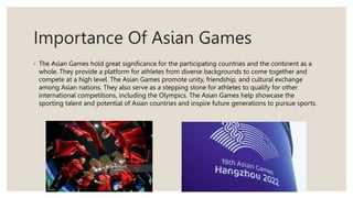 Importance Of Asian Games
◦ The Asian Games hold great significance for the participating countries and the continent as a
whole. They provide a platform for athletes from diverse backgrounds to come together and
compete at a high level. The Asian Games promote unity, friendship, and cultural exchange
among Asian nations. They also serve as a stepping stone for athletes to qualify for other
international competitions, including the Olympics. The Asian Games help showcase the
sporting talent and potential of Asian countries and inspire future generations to pursue sports.
 