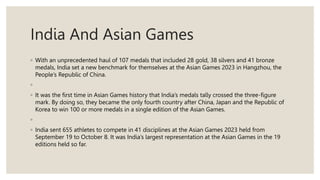 India And Asian Games
◦ With an unprecedented haul of 107 medals that included 28 gold, 38 silvers and 41 bronze
medals, India set a new benchmark for themselves at the Asian Games 2023 in Hangzhou, the
People’s Republic of China.
◦
◦ It was the first time in Asian Games history that India’s medals tally crossed the three-figure
mark. By doing so, they became the only fourth country after China, Japan and the Republic of
Korea to win 100 or more medals in a single edition of the Asian Games.
◦
◦ India sent 655 athletes to compete in 41 disciplines at the Asian Games 2023 held from
September 19 to October 8. It was India’s largest representation at the Asian Games in the 19
editions held so far.
 