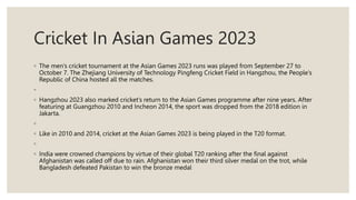 Cricket In Asian Games 2023
◦ The men’s cricket tournament at the Asian Games 2023 runs was played from September 27 to
October 7. The Zhejiang University of Technology Pingfeng Cricket Field in Hangzhou, the People’s
Republic of China hosted all the matches.
◦
◦ Hangzhou 2023 also marked cricket’s return to the Asian Games programme after nine years. After
featuring at Guangzhou 2010 and Incheon 2014, the sport was dropped from the 2018 edition in
Jakarta.
◦
◦ Like in 2010 and 2014, cricket at the Asian Games 2023 is being played in the T20 format.
◦
◦ India were crowned champions by virtue of their global T20 ranking after the final against
Afghanistan was called off due to rain. Afghanistan won their third silver medal on the trot, while
Bangladesh defeated Pakistan to win the bronze medal
 