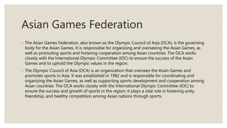 Asian Games Federation
◦ The Asian Games Federation, also known as the Olympic Council of Asia (OCA), is the governing
body for the Asian Games. It is responsible for organizing and overseeing the Asian Games, as
well as promoting sports and fostering cooperation among Asian countries. The OCA works
closely with the International Olympic Committee (IOC) to ensure the success of the Asian
Games and to uphold the Olympic values in the region.
◦ The Olympic Council of Asia (OCA) is an organization that oversees the Asian Games and
promotes sports in Asia. It was established in 1982 and is responsible for coordinating and
organizing the Asian Games, as well as supporting sports development and cooperation among
Asian countries. The OCA works closely with the International Olympic Committee (IOC) to
ensure the success and growth of sports in the region. It plays a vital role in fostering unity,
friendship, and healthy competition among Asian nations through sports.
 