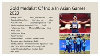 Gold Medalist Of India In Asian Games
2023
◦ Neeraj Chopra Men’s javelin throw Gold
◦ Tajindepal Singh Toor Men’s shot put Gold
◦ Avinash Sable 3000m steeplechase Gold
◦ Parul Chaudhary Women’s 5000m Gold
. Muhammad Anas Men’s 4x400 m relay Gold
◦ Amoj Jacob
◦ Muhammad Ajmal
◦ Rajesh Ramesh
◦ Indian women’s T20 team – Cricket - Gold
◦ Dressage team – Equistarian- Gold
◦ Sift Kaur Samra – Women’s 50m rifle 3 positions- Gold
◦ Men’s 10m Air Pistol Team – Shooting-Gold
◦ Indian Men’s Cricket Team- Cricket- Gold
◦ And More
 