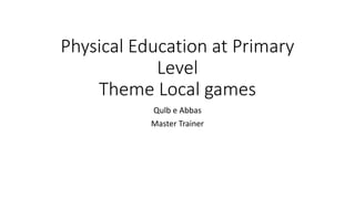 Physical Education at Primary
Level
Theme Local games
Qulb e Abbas
Master Trainer
 