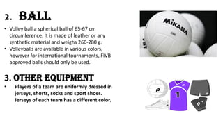 2. Ball
• Volley ball a spherical ball of 65-67 cm
circumference. It is made of leather or any
synthetic material and weighs 260-280 g.
• Volleyballs are available in various colors,
however for international tournaments, FIVB
approved balls should only be used.
3. Other Equipment
• Players of a team are uniformly dressed in
jerseys, shorts, socks and sport shoes.
Jerseys of each team has a different color.
 
