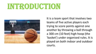 INTRODUCTION
It is a team sport that involves two
teams of five active players each
trying to score points against one
another by throwing a ball through
a 300 cm (10 feet) high hoop (the
'basket') under organised rules. It is
played on both indoor and outdoor
courts.
 