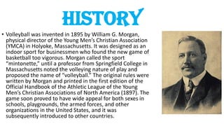 History
• Volleyball was invented in 1895 by William G. Morgan,
physical director of the Young Men’s Christian Association
(YMCA) in Holyoke, Massachusetts. It was designed as an
indoor sport for businessmen who found the new game of
basketball too vigorous. Morgan called the sport
“mintonette,” until a professor from Springfield College in
Massachusetts noted the volleying nature of play and
proposed the name of “volleyball.” The original rules were
written by Morgan and printed in the first edition of the
Official Handbook of the Athletic League of the Young
Men’s Christian Associations of North America (1897). The
game soon proved to have wide appeal for both sexes in
schools, playgrounds, the armed forces, and other
organizations in the United States, and it was
subsequently introduced to other countries.
 