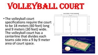volleyball court
• The volleyball court
specifications require the court
to be 18 meters (60 feet) long
and 9 meters (30 feet) wide.
The volleyball court has a
centerline that divides each
teams side into a 9 by 9 meter
area of court space.
 