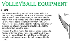 Volleyball equipment
1. NET
• Net is one meter long and 9.5 to 10 meter wide. It is
tied vertically above the center line of the court to posts
fixed at either sides of the court, at a distance of one
meter from the sidelines. The center of the net should
lie 2.43 meter above the ground for men and 2.24
meter for women. At the sides the net may be higher by
a maximum of 2cm, however it should be tied at the
same height at both the posts.
• The court width is marked on the net with a tape and a
flexible antennae of one meter extends from the tape
marker on both sides of the net. These markings help
the referee determine when the ball goes outside the
court.
 