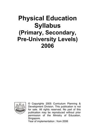 Physical Education
Syllabus
(Primary, Secondary,
Pre-University Levels)
2006
© Copyrights 2005 Curriculum Planning &
Development Division. This publication is not
for sale. All rights reserved. No part of this
publication may be reproduced without prior
permission of the Ministry of Education,
Singapore.
Year of implementation : from 2006
 