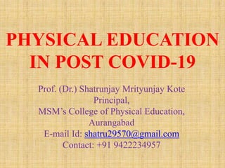 Prof. (Dr.) Shatrunjay Mrityunjay Kote
Principal,
MSM’s College of Physical Education,
Aurangabad
E-mail Id: shatru29570@gmail.com
Contact: +91 9422234957
PHYSICAL EDUCATION
IN POST COVID-19
 