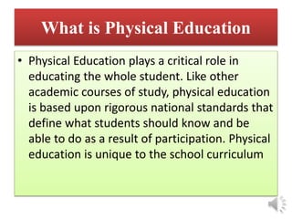 What is Physical Education
• Physical Education plays a critical role in
educating the whole student. Like other
academic courses of study, physical education
is based upon rigorous national standards that
define what students should know and be
able to do as a result of participation. Physical
education is unique to the school curriculum
 