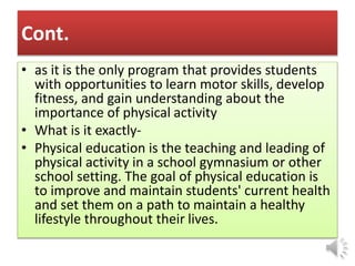 Cont.
• as it is the only program that provides students
with opportunities to learn motor skills, develop
fitness, and gain understanding about the
importance of physical activity
• What is it exactly-
• Physical education is the teaching and leading of
physical activity in a school gymnasium or other
school setting. The goal of physical education is
to improve and maintain students' current health
and set them on a path to maintain a healthy
lifestyle throughout their lives.
 